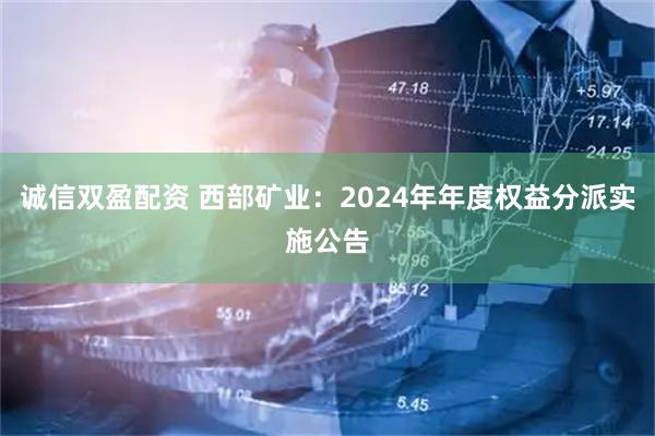 诚信双盈配资 西部矿业：2024年年度权益分派实施公告