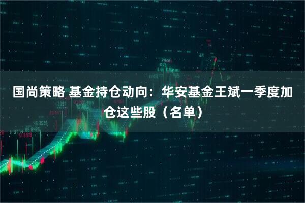 国尚策略 基金持仓动向：华安基金王斌一季度加仓这些股（名单）