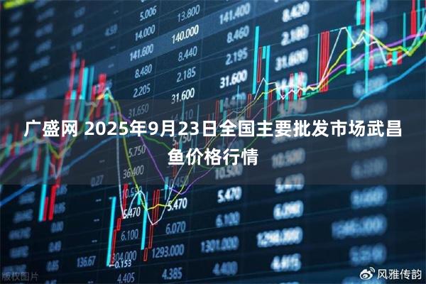 广盛网 2025年9月23日全国主要批发市场武昌鱼价格行情
