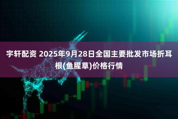 宇轩配资 2025年9月28日全国主要批发市场折耳根(鱼腥草)价格行情