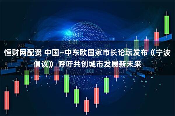 恒财网配资 中国—中东欧国家市长论坛发布《宁波倡议》 呼吁共创城市发展新未来