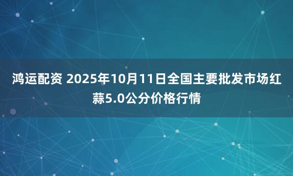 鸿运配资 2025年10月11日全国主要批发市场红蒜5.0公分价格行情