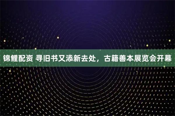 锦鲤配资 寻旧书又添新去处，古籍善本展览会开幕