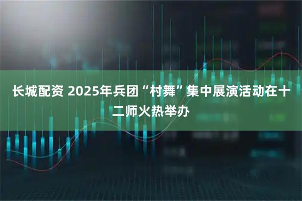 长城配资 2025年兵团“村舞”集中展演活动在十二师火热举办