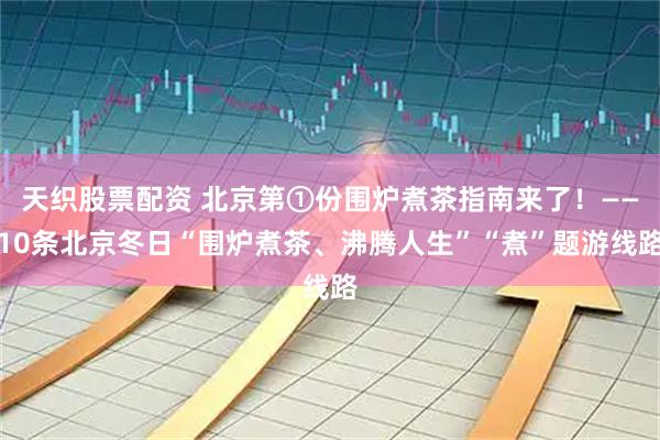 天织股票配资 北京第①份围炉煮茶指南来了！——10条北京冬日“围炉煮茶、沸腾人生”“煮”题游线路