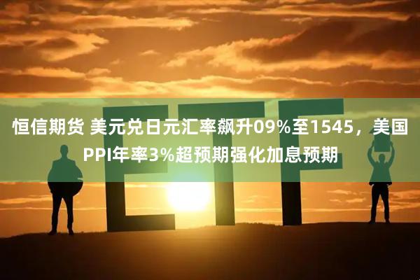 恒信期货 美元兑日元汇率飙升09%至1545，美国PPI年率3%超预期强化加息预期
