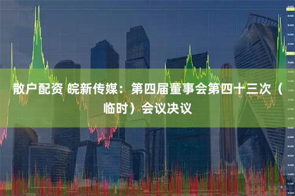 散户配资 皖新传媒：第四届董事会第四十三次（临时）会议决议