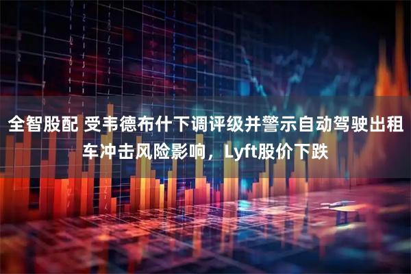 全智股配 受韦德布什下调评级并警示自动驾驶出租车冲击风险影响，Lyft股价下跌
