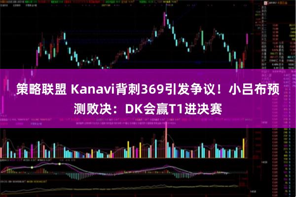 策略联盟 Kanavi背刺369引发争议！小吕布预测败决：DK会赢T1进决赛