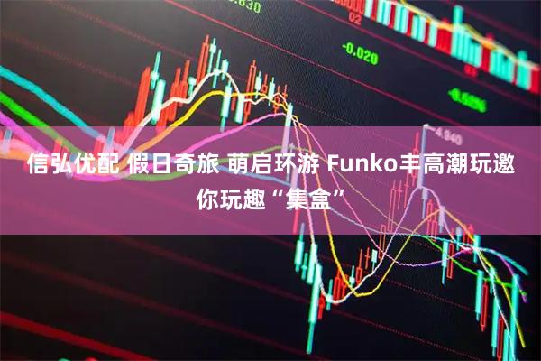 信弘优配 假日奇旅 萌启环游 Funko丰高潮玩邀你玩趣“集盒”