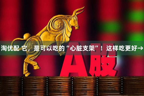 淘优配 它，是可以吃的“心脏支架”！这样吃更好→